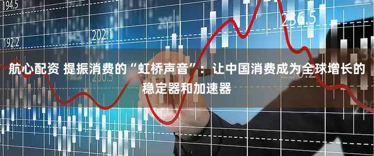 航心配资 提振消费的“虹桥声音”：让中国消费成为全球增长的稳定器和加速器
