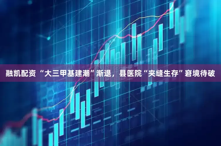 融凯配资 “大三甲基建潮”渐退，县医院“夹缝生存”窘境待破