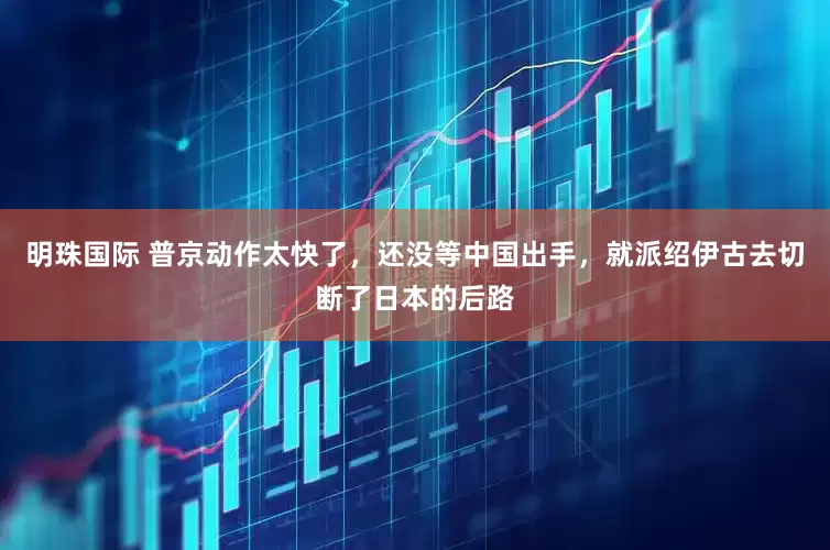 明珠国际 普京动作太快了，还没等中国出手，就派绍伊古去切断了日本的后路